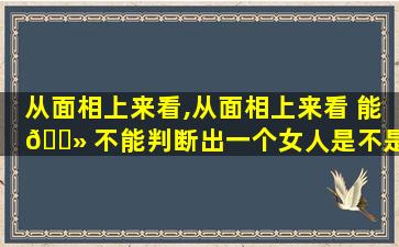从面相上来看,从面相上来看 能 🌻 不能判断出一个女人是不是过日子的